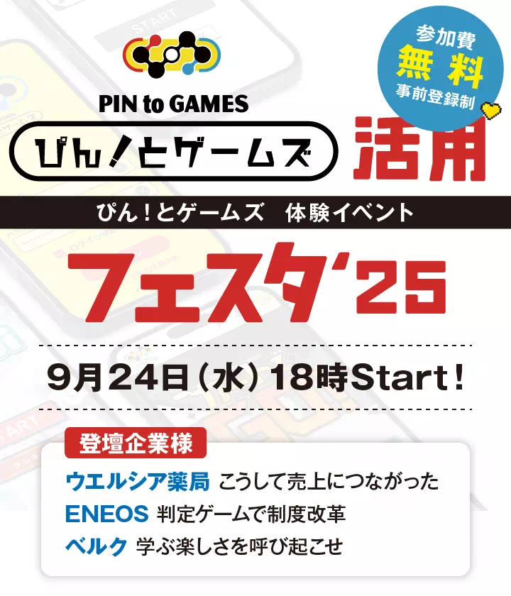 「ぴん！とゲームズ」体験イベント 「ぴん！と活用フェスタ2025」9月24日（水）18時スタート！ 参加費無料（事前登録制） 登壇企業様 ウエルシア薬局　こうして売上につながった / ENEOS　判定ゲームで制度改革/ ベルク　学ぶ楽しさを呼び起こせ
